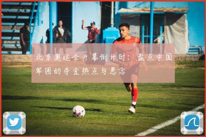 北京奥运会开幕倒计时：盘点中国军团的夺金热点与悬念