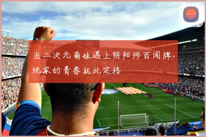 当二次元萌妹遇上阴阳师百闻牌，玩家的青春就此定格