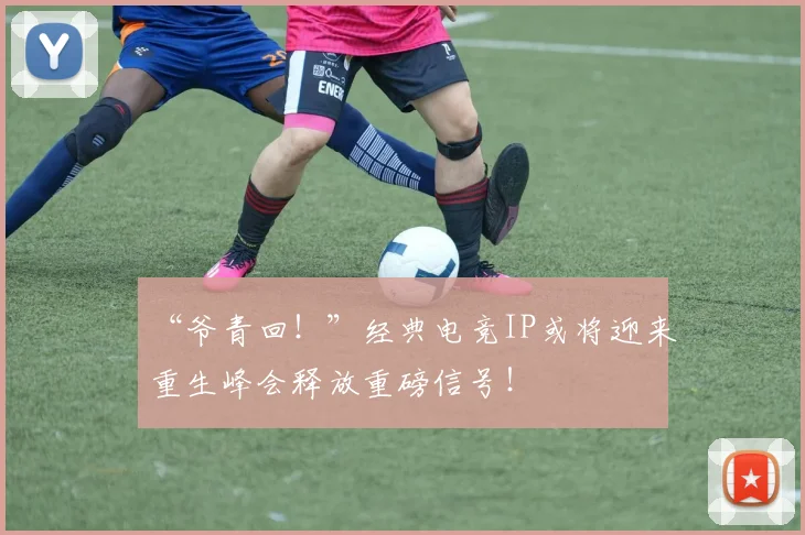 “爷青回！”经典电竞IP或将迎来重生峰会释放重磅信号！