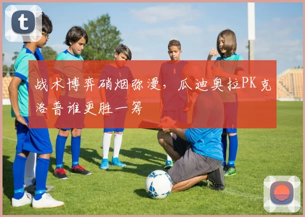 战术博弈硝烟弥漫，瓜迪奥拉PK克洛普谁更胜一筹
