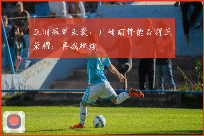 亚洲冠军来袭，川崎前锋能否捍卫荣耀，再战辉煌
